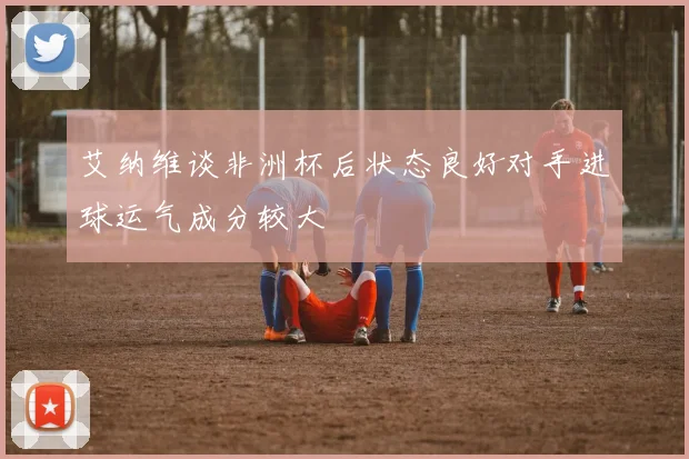 艾纳维谈非洲杯后状态良好对手进球运气成分较大