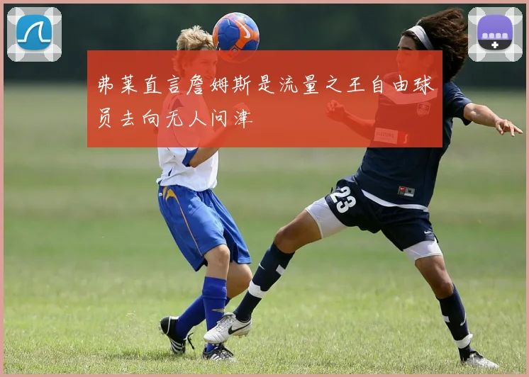 弗莱直言詹姆斯是流量之王自由球员去向无人问津