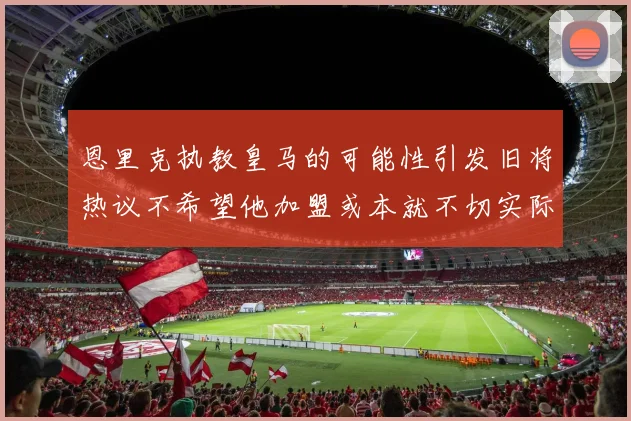 恩里克执教皇马的可能性引发旧将热议不希望他加盟或本就不切实际