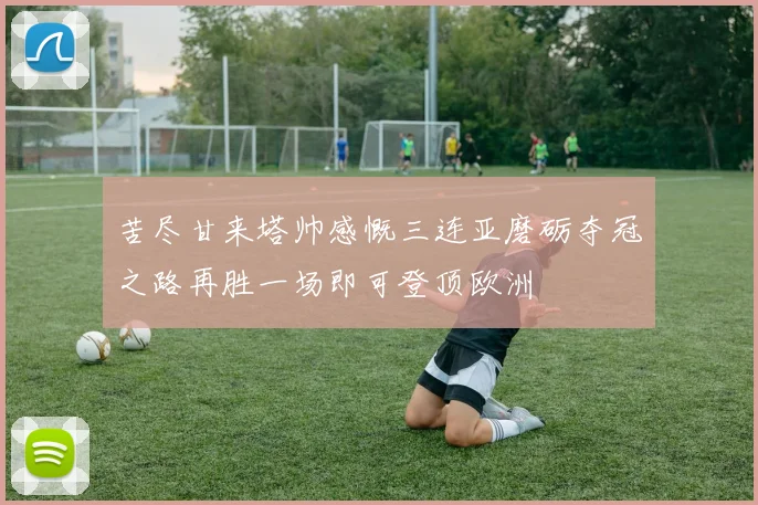 苦尽甘来塔帅感慨三连亚磨砺夺冠之路再胜一场即可登顶欧洲